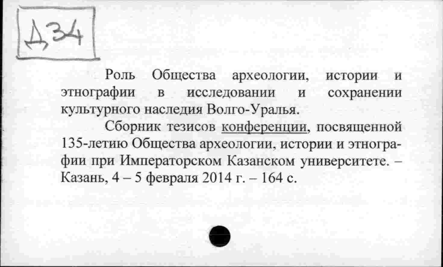 ﻿Роль Общества археологии, истории и этнографии в исследовании и сохранении культурного наследия Волго-Уралья.
Сборник тезисов конференции, посвященной 135-летию Общества археологии, истории и этнографии при Императорском Казанском университете. -Казань, 4-5 февраля 2014 г. - 164 с.